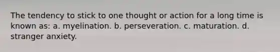 The tendency to stick to one thought or action for a long time is known as: a. myelination. b. perseveration. c. maturation. d. stranger anxiety.