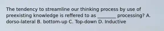 The tendency to streamline our thinking process by use of preexisting knowledge is reffered to as ________ processing? A. dorso-lateral B. bottom-up C. Top-down D. Inductive