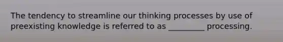 The tendency to streamline our thinking processes by use of preexisting knowledge is referred to as _________ processing.