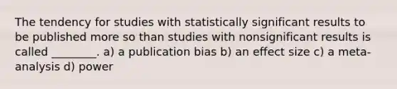 The tendency for studies with statistically significant results to be published more so than studies with nonsignificant results is called ________. a) a publication bias b) an effect size c) a meta-analysis d) power