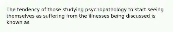 The tendency of those studying psychopathology to start seeing themselves as suffering from the illnesses being discussed is known as