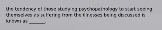 the tendency of those studying psychopathology to start seeing themselves as suffering from the illnesses being discussed is known as _______.