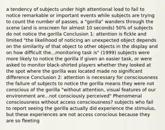 a tendency of subjects under high attentional load to fail to notice remarkable or important events while subjects are trying to count the number of passes, a "gorilla" wanders through the scene (and is onscreen for almost 10 seconds) 50% of subjects do not notice the gorilla Conclusion 1: attention is ﬁckle and limited "the likelihood of noticing an unexpected object depends on the similarity of that object to other objects in the display and on how diﬃcult the...monitoring task is" (1999) subjects were more likely to notice the gorilla if given an easier task, or were asked to monitor black-shirted players whether they looked at the spot where the gorilla was located made no signiﬁcant diﬀerence Conclusion 2: attention is necessary for consciousness the failure of subjects to notice the gorilla means they were not conscious of the gorilla "without attention, visual features of our environment are...not consciously perceived" Phenomenal consciousness without access consciousness? subjects who fail to report seeing the gorilla actually did experience the stimulus, but these experiences are not access conscious because they are so ﬂeeting