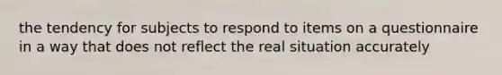 the tendency for subjects to respond to items on a questionnaire in a way that does not reflect the real situation accurately