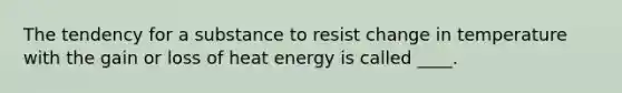 ​The tendency for a substance to resist change in temperature with the gain or loss of heat energy is called ____.