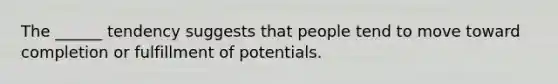 The ______ tendency suggests that people tend to move toward completion or fulfillment of potentials.