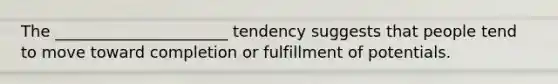 The ______________________ tendency suggests that people tend to move toward completion or fulfillment of potentials.