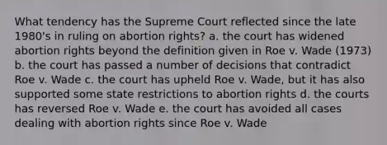 What tendency has the Supreme Court reflected since the late 1980's in ruling on abortion rights? a. the court has widened abortion rights beyond the definition given in Roe v. Wade (1973) b. the court has passed a number of decisions that contradict Roe v. Wade c. the court has upheld Roe v. Wade, but it has also supported some state restrictions to abortion rights d. the courts has reversed Roe v. Wade e. the court has avoided all cases dealing with abortion rights since Roe v. Wade