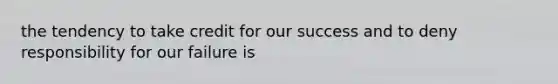 the tendency to take credit for our success and to deny responsibility for our failure is