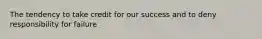 The tendency to take credit for our success and to deny responsibility for failure