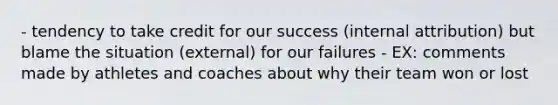 - tendency to take credit for our success (internal attribution) but blame the situation (external) for our failures - EX: comments made by athletes and coaches about why their team won or lost