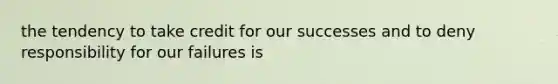 the tendency to take credit for our successes and to deny responsibility for our failures is