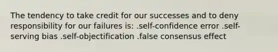 The tendency to take credit for our successes and to deny responsibility for our failures is: .self-confidence error .self-serving bias .self-objectification .false consensus effect