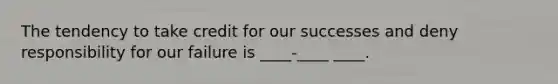 The tendency to take credit for our successes and deny responsibility for our failure is ____-____ ____.