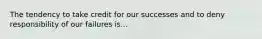 The tendency to take credit for our successes and to deny responsibility of our failures is...