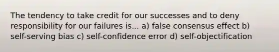 The tendency to take credit for our successes and to deny responsibility for our failures is... a) false consensus effect b) self-serving bias c) self-confidence error d) self-objectification