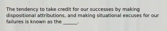 The tendency to take credit for our successes by making dispositional attributions, and making situational excuses for our failures is known as the ______.