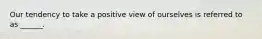 Our tendency to take a positive view of ourselves is referred to as ______.