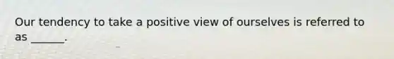 Our tendency to take a positive view of ourselves is referred to as ______.