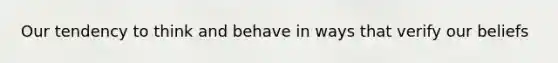 Our tendency to think and behave in ways that verify our beliefs