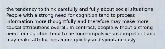 the tendency to think carefully and fully about social situations People with a strong need for cognition tend to process information more thoughtfully and therefore may make more causal attributions overall. In contrast, people without a strong need for cognition tend to be more impulsive and impatient and may make attributions more quickly and spontaneously