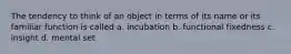 The tendency to think of an object in terms of its name or its familiar function is called a. incubation b. functional fixedness c. insight d. mental set