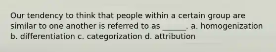 Our tendency to think that people within a certain group are similar to one another is referred to as ______. a. homogenization b. differentiation c. categorization d. attribution