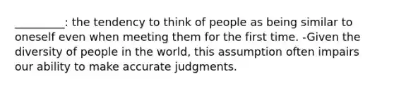 _________: the tendency to think of people as being similar to oneself even when meeting them for the first time. -Given the diversity of people in the world, this assumption often impairs our ability to make accurate judgments.