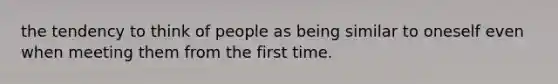 the tendency to think of people as being similar to oneself even when meeting them from the first time.