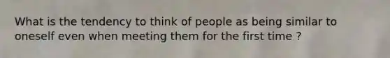 What is the tendency to think of people as being similar to oneself even when meeting them for the first time ?