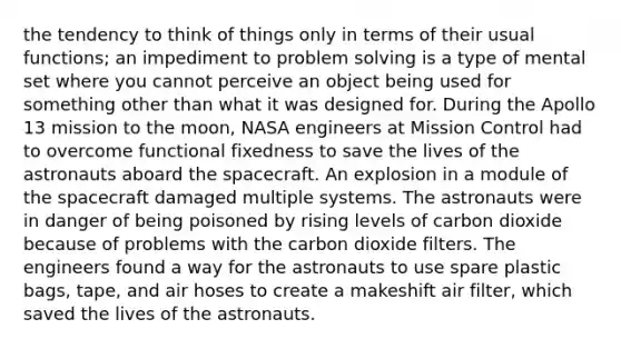 the tendency to think of things only in terms of their usual functions; an impediment to problem solving is a type of mental set where you cannot perceive an object being used for something other than what it was designed for. During the Apollo 13 mission to the moon, NASA engineers at Mission Control had to overcome functional fixedness to save the lives of the astronauts aboard the spacecraft. An explosion in a module of the spacecraft damaged multiple systems. The astronauts were in danger of being poisoned by rising levels of carbon dioxide because of problems with the carbon dioxide filters. The engineers found a way for the astronauts to use spare plastic bags, tape, and air hoses to create a makeshift air filter, which saved the lives of the astronauts.