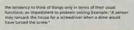 the tendency to think of things only in terms of their usual functions; an impediment to problem solving Example: "A person may ransack the house for a screwdriver when a dime would have turned the screw."