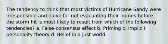 The tendency to think that most victims of Hurricane Sandy were irresponsible and naive for not evacuating their homes before the storm hit is most likely to result from which of the following tendencies? a. False-consensus effect b. Priming c. Implicit personality theory d. Belief in a just world