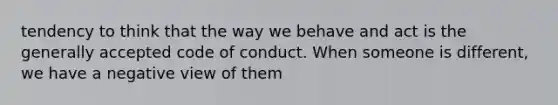 tendency to think that the way we behave and act is the generally accepted code of conduct. When someone is different, we have a negative view of them