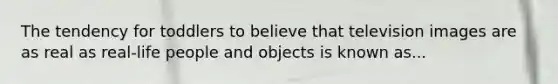 The tendency for toddlers to believe that television images are as real as real-life people and objects is known as...