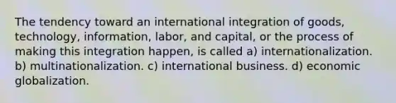 The tendency toward an international integration of goods, technology, information, labor, and capital, or the process of making this integration happen, is called a) internationalization. b) multinationalization. c) international business. d) economic globalization.