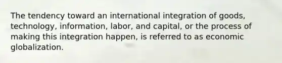 The tendency toward an international integration of goods, technology, information, labor, and capital, or the process of making this integration happen, is referred to as economic globalization.