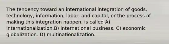 The tendency toward an international integration of goods, technology, information, labor, and capital, or the process of making this integration happen, is called A) internationalization.B) international business. C) economic globalization. D) multinationalization.