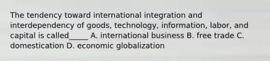 The tendency toward international integration and interdependency of goods, technology, information, labor, and capital is called_____ A. international business B. free trade C. domestication D. economic globalization