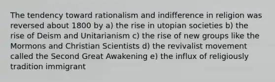 The tendency toward rationalism and indifference in religion was reversed about 1800 by a) the rise in utopian societies b) the rise of Deism and Unitarianism c) the rise of new groups like the Mormons and Christian Scientists d) the revivalist movement called the Second Great Awakening e) the influx of religiously tradition immigrant