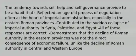 The tendency towards self-help and self-governance provide to be a habit that: -Reflected an age-old process of negotiation often at <a href='https://www.questionai.com/knowledge/kya8ocqc6o-the-heart' class='anchor-knowledge'>the heart</a> of imperial administration, especially in the eastern Roman provinces -Contributed to the sudden collapse of imperial authority in Syria, Palestine, and Egypt -All of these responses are correct. -Demonstrates that the decline of Roman authority in the eastern provinces was not the direct consequence of economic failure, unlike the decline of Roman authority in Central and Western Europe