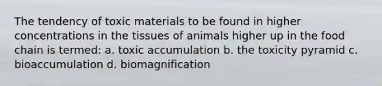 The tendency of toxic materials to be found in higher concentrations in the tissues of animals higher up in the food chain is termed: a. toxic accumulation b. the toxicity pyramid c. bioaccumulation d. biomagnification