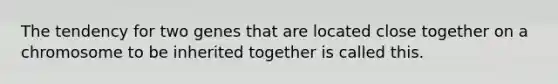 The tendency for two genes that are located close together on a chromosome to be inherited together is called this.