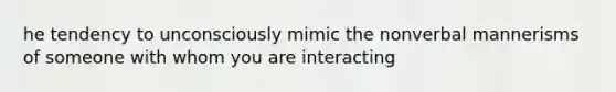 he tendency to unconsciously mimic the nonverbal mannerisms of someone with whom you are interacting