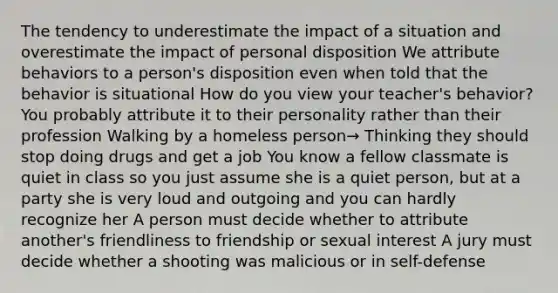 The tendency to underestimate the impact of a situation and overestimate the impact of personal disposition We attribute behaviors to a person's disposition even when told that the behavior is situational How do you view your teacher's behavior? You probably attribute it to their personality rather than their profession Walking by a homeless person→ Thinking they should stop doing drugs and get a job You know a fellow classmate is quiet in class so you just assume she is a quiet person, but at a party she is very loud and outgoing and you can hardly recognize her A person must decide whether to attribute another's friendliness to friendship or sexual interest A jury must decide whether a shooting was malicious or in self-defense