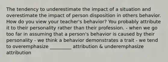 The tendency to underestimate the impact of a situation and overestimate the impact of person disposition in others behavior. How do you view your teacher's behavior? You probably attribute it to their personality rather than their profession. - when we go too far in assuming that a person's behavior is caused by their personality - we think a behavior demonstrates a trait - we tend to overemphasize _________ attribution & underemphasize attribution