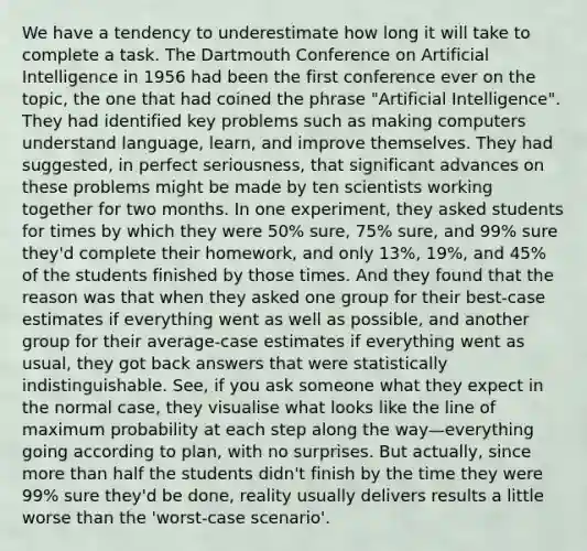 We have a tendency to underestimate how long it will take to complete a task. The Dartmouth Conference on Artificial Intelligence in 1956 had been the first conference ever on the topic, the one that had coined the phrase "Artificial Intelligence". They had identified key problems such as making computers understand language, learn, and improve themselves. They had suggested, in perfect seriousness, that significant advances on these problems might be made by ten scientists working together for two months. In one experiment, they asked students for times by which they were 50% sure, 75% sure, and 99% sure they'd complete their homework, and only 13%, 19%, and 45% of the students finished by those times. And they found that the reason was that when they asked one group for their best-case estimates if everything went as well as possible, and another group for their average-case estimates if everything went as usual, they got back answers that were statistically indistinguishable. See, if you ask someone what they expect in the normal case, they visualise what looks like the line of maximum probability at each step along the way—everything going according to plan, with no surprises. But actually, since more than half the students didn't finish by the time they were 99% sure they'd be done, reality usually delivers results a little worse than the 'worst-case scenario'.