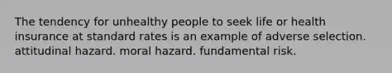 The tendency for unhealthy people to seek life or health insurance at standard rates is an example of adverse selection. attitudinal hazard. moral hazard. fundamental risk.