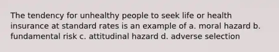 The tendency for unhealthy people to seek life or health insurance at standard rates is an example of a. moral hazard b. fundamental risk c. attitudinal hazard d. adverse selection