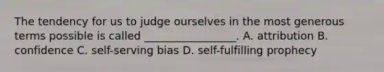 The tendency for us to judge ourselves in the most generous terms possible is called _________________. A. attribution B. confidence C. self-serving bias D. <a href='https://www.questionai.com/knowledge/kUkNmiyPRJ-self-fulfilling-prophecy' class='anchor-knowledge'>self-fulfilling prophecy</a>